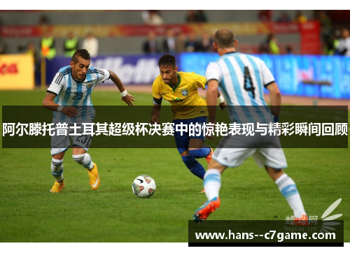 阿尔滕托普土耳其超级杯决赛中的惊艳表现与精彩瞬间回顾 阿尔滕托普土耳其超级杯决赛中的惊艳表现与精彩瞬间回顾